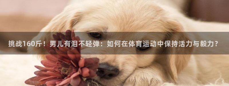 挑战160斤！男儿有泪不轻弹：如何在体育运动中保持活力与毅力？